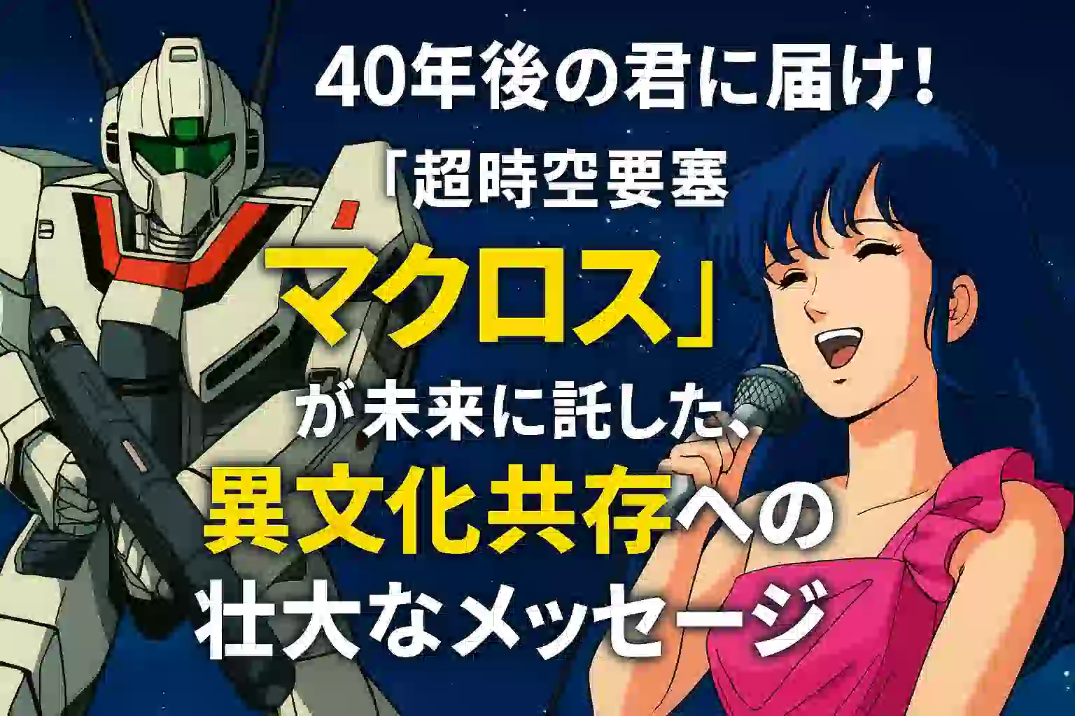 『超時空要塞マクロス』アイキャッチ画像。左にバトロイド形態のVF-1バルキリー、右にピンクのドレスを着てマイクで歌うリン・ミンメイ。背景は星空で、「40年後の君に届け！『超時空要塞マクロス』が未来に託した、異文化共存への壮大なメッセージ」という大きな文字が中央に配置されている。